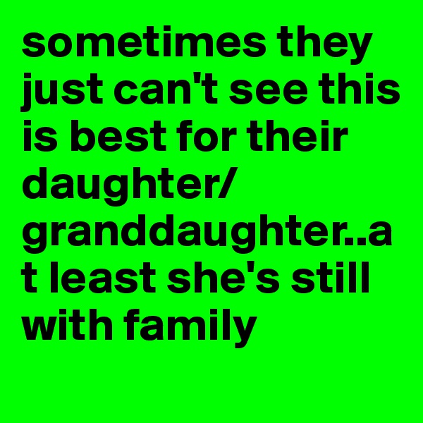 sometimes they just can't see this is best for their daughter/granddaughter..at least she's still with family
