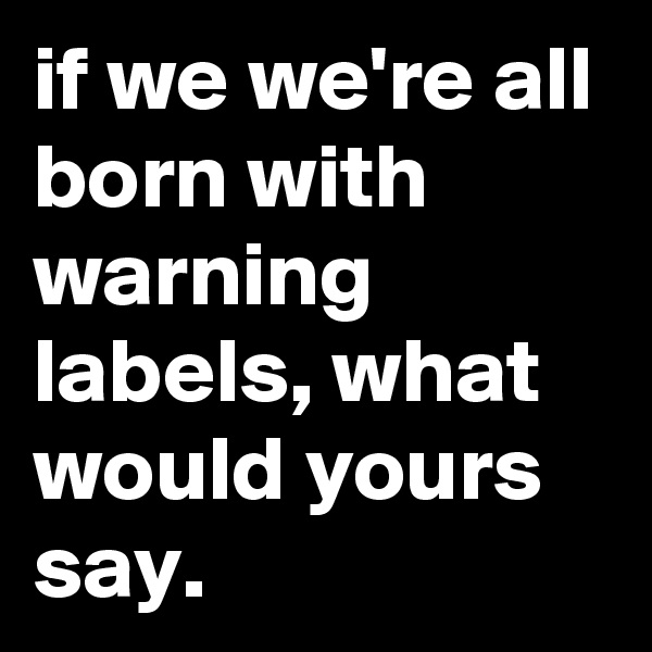 if we we're all born with warning labels, what would yours say.