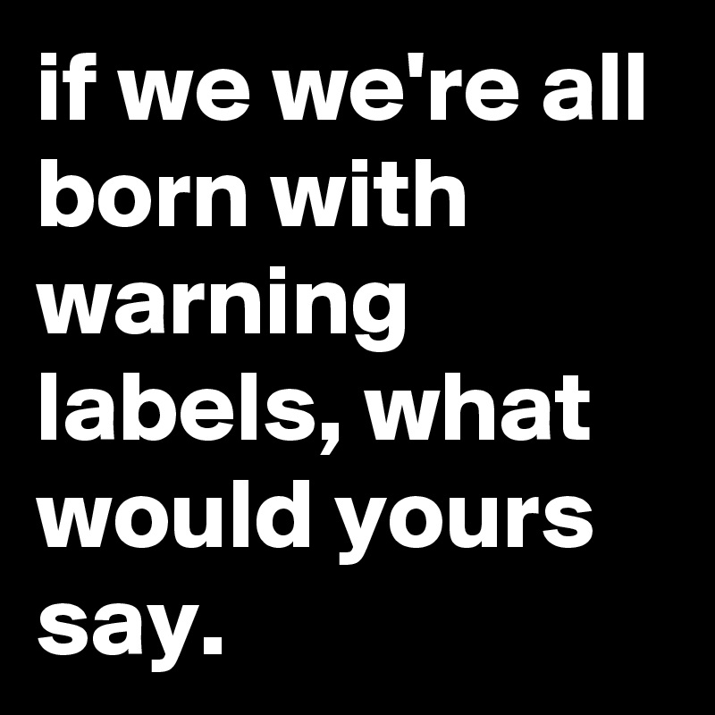 if we we're all born with warning labels, what would yours say.