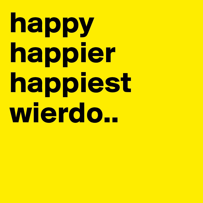 happy
happier
happiest
wierdo.. 

