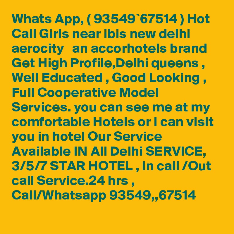 Whats App, ( 93549`67514 ) Hot Call Girls near ibis new delhi aerocity   an accorhotels brand Get High Profile,Delhi queens , Well Educated , Good Looking , Full Cooperative Model Services. you can see me at my comfortable Hotels or I can visit you in hotel Our Service Available IN All Delhi SERVICE, 3/5/7 STAR HOTEL , In call /Out call Service.24 hrs , Call/Whatsapp 93549,,67514 
