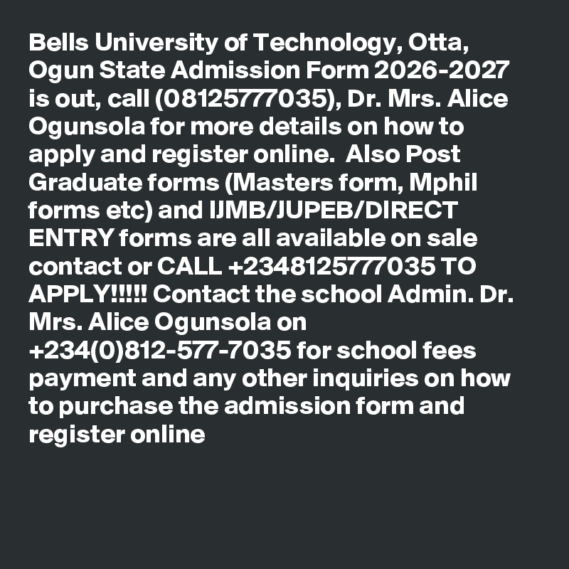Bells University of Technology, Otta, Ogun State Admission Form 2026-2027 is out, call (08125777035), Dr. Mrs. Alice Ogunsola for more details on how to apply and register online.  Also Post Graduate forms (Masters form, Mphil forms etc) and IJMB/JUPEB/DIRECT ENTRY forms are all available on sale contact or CALL +2348125777035 TO APPLY!!!!! Contact the school Admin. Dr. Mrs. Alice Ogunsola on +234(0)812-577-7035 for school fees payment and any other inquiries on how to purchase the admission form and register online

 
