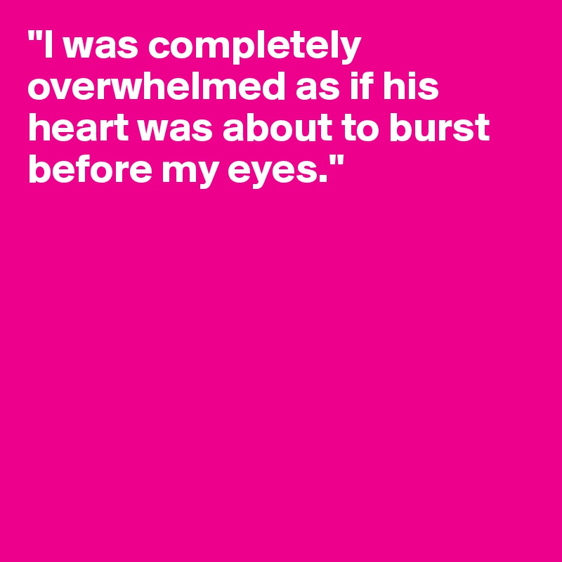 "I was completely overwhelmed as if his heart was about to burst before my eyes."







