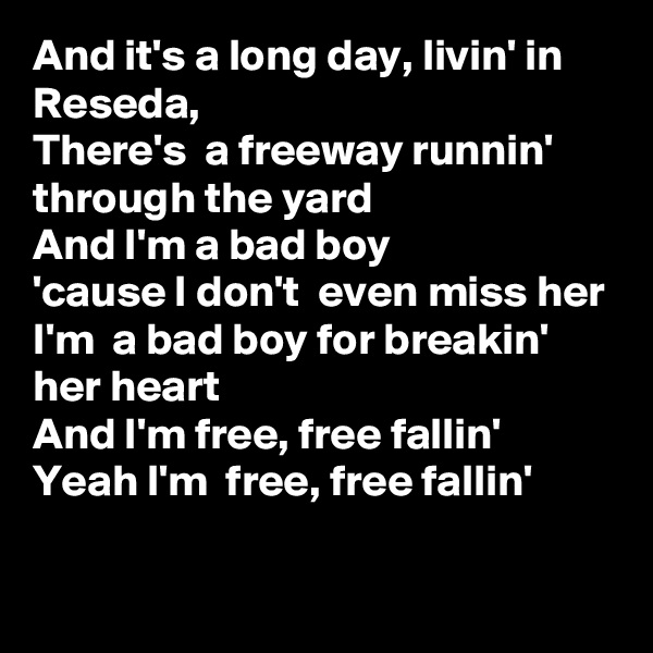 And it's a long day, livin' in Reseda, 
There's  a freeway runnin'  through the yard
And I'm a bad boy
'cause I don't  even miss her
I'm  a bad boy for breakin' her heart
And I'm free, free fallin'
Yeah I'm  free, free fallin' 
 
