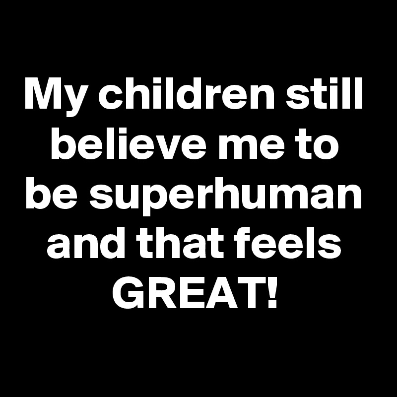 
My children still believe me to be superhuman
and that feels GREAT!
