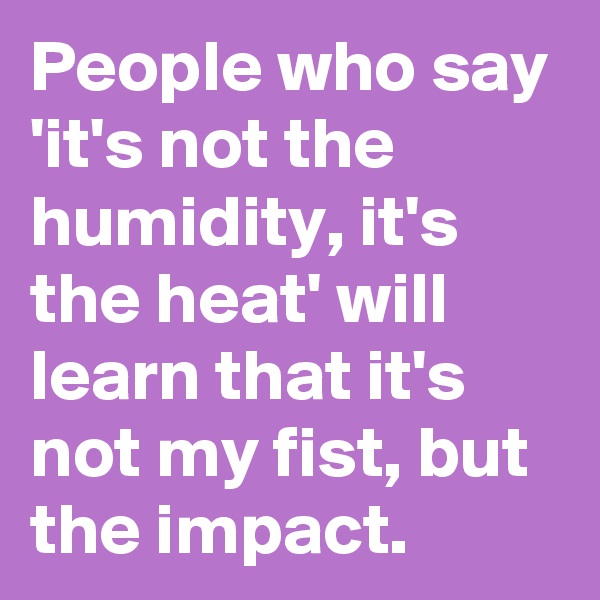 People who say 'it's not the humidity, it's the heat' will learn that it's not my fist, but the impact.