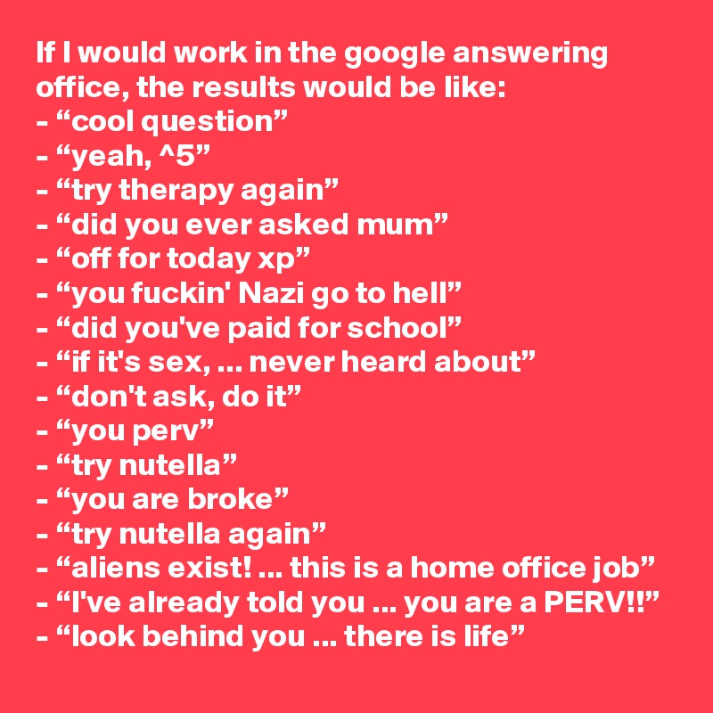If I would work in the google answering office, the results would be like:
- “cool question”
- “yeah, ^5”
- “try therapy again”
- “did you ever asked mum”
- “off for today xp”
- “you fuckin' Nazi go to hell”
- “did you've paid for school”
- “if it's sex, ... never heard about”
- “don't ask, do it”
- “you perv”
- “try nutella”
- “you are broke”
- “try nutella again”
- “aliens exist! ... this is a home office job”
- “I've already told you ... you are a PERV!!”
- “look behind you ... there is life”
