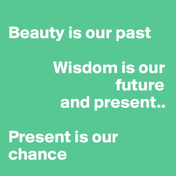 
Beauty is our past

             Wisdom is our      
                               future 
               and present..

Present is our chance