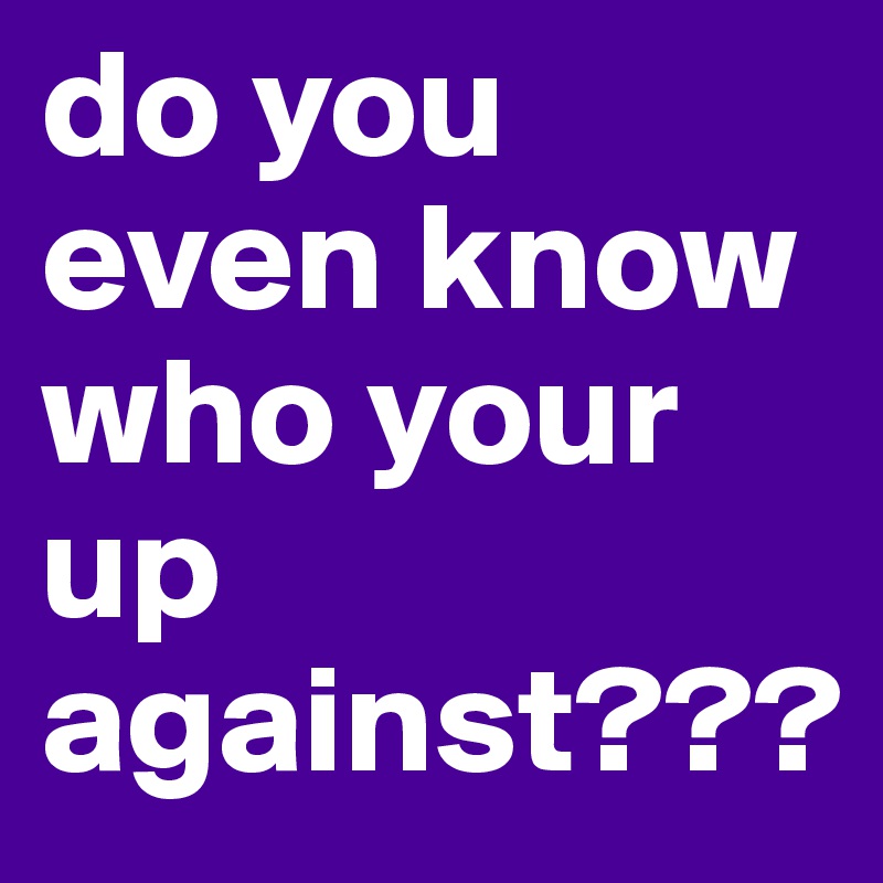 do you even know who your up against???