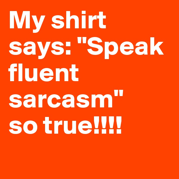 My shirt says: "Speak fluent sarcasm"
so true!!!!
