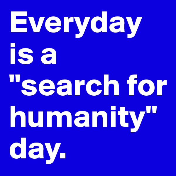 Everyday is a "search for humanity" day.