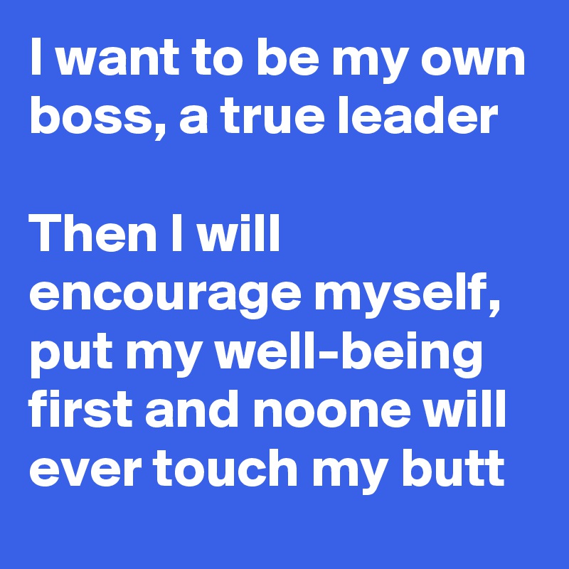 I want to be my own boss, a true leader  

Then I will encourage myself, put my well-being first and noone will ever touch my butt 
