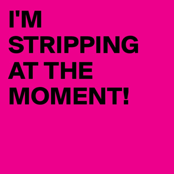 I'M
STRIPPING AT THE MOMENT!

