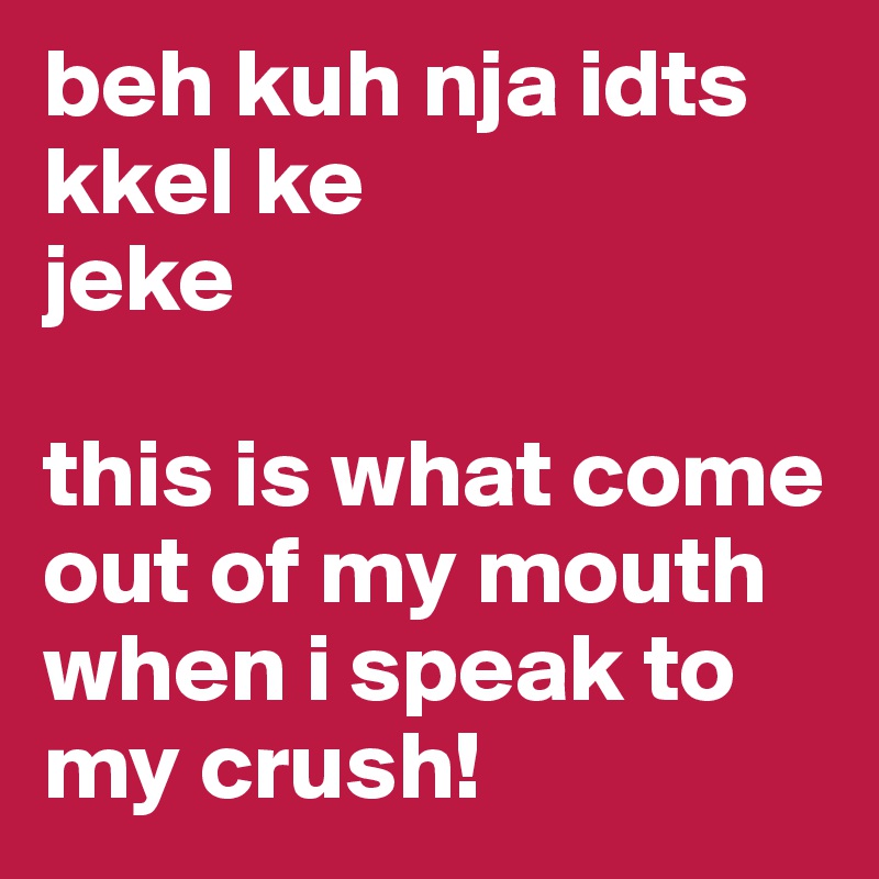 beh kuh nja idts kkel ke
jeke

this is what come out of my mouth when i speak to my crush!