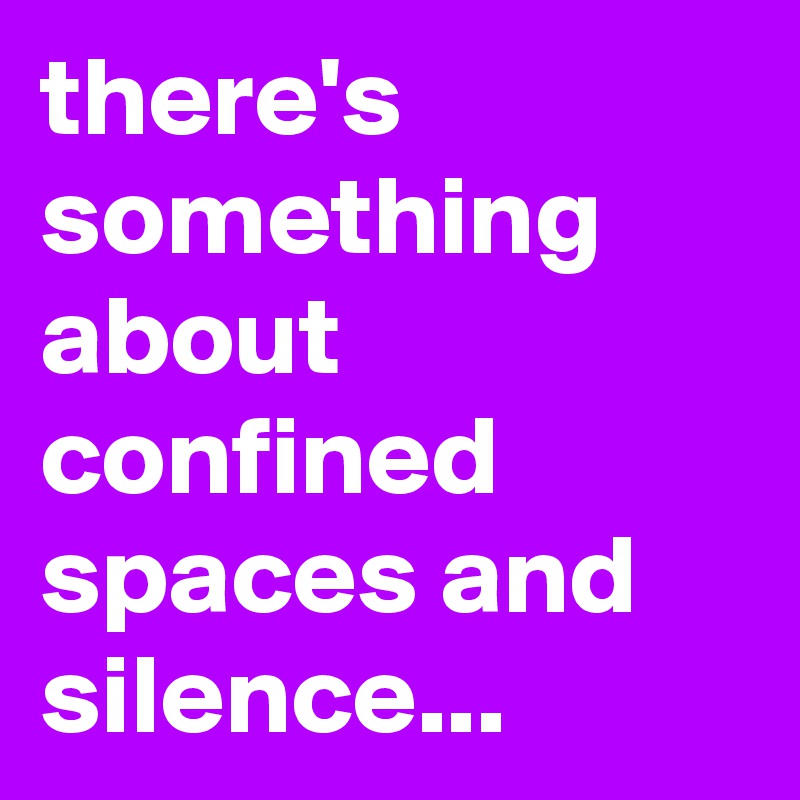 there's something about confined spaces and silence...