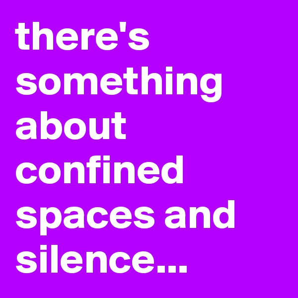 there's something about confined spaces and silence...