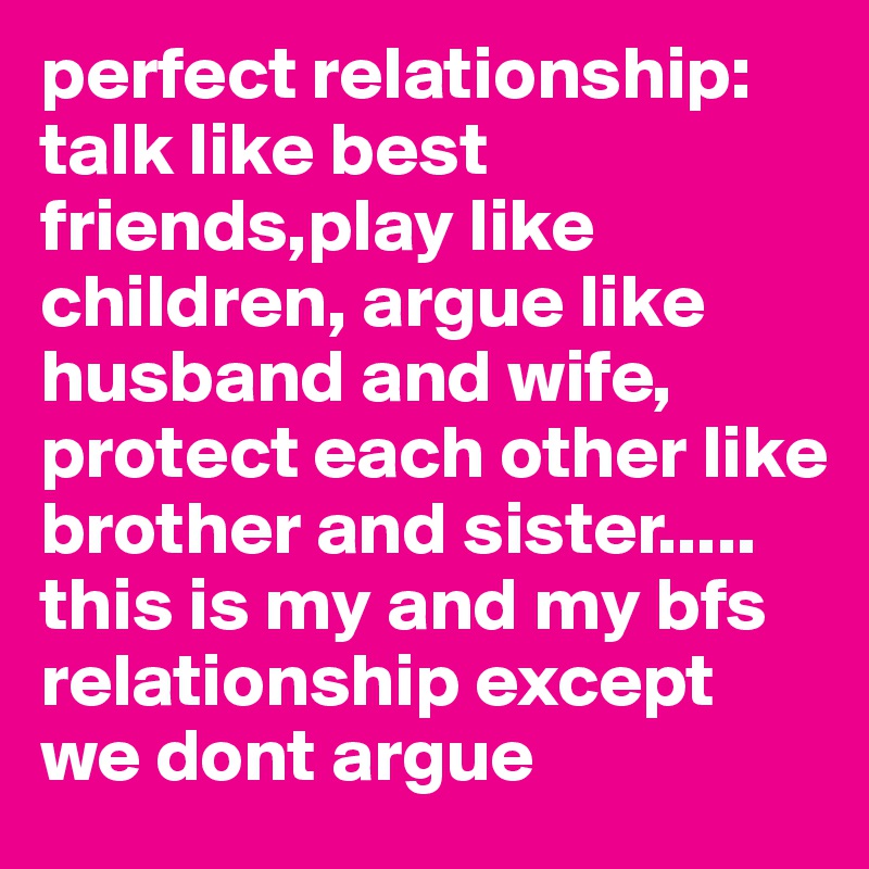 perfect relationship: talk like best friends,play like children, argue like husband and wife, protect each other like brother and sister..... this is my and my bfs relationship except we dont argue 
