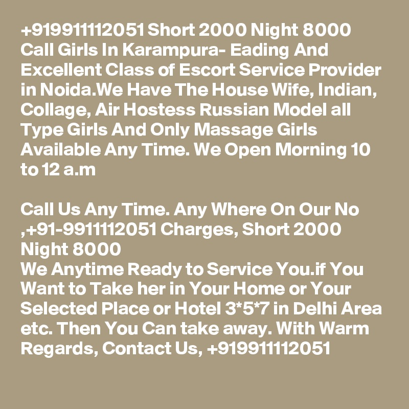 +919911112051 Short 2000 Night 8000 Call Girls In Karampura- Eading And Excellent Class of Escort Service Provider in Noida.We Have The House Wife, Indian, Collage, Air Hostess Russian Model all Type Girls And Only Massage Girls Available Any Time. We Open Morning 10 to 12 a.m

Call Us Any Time. Any Where On Our No ,+91-9911112051 Charges, Short 2000 Night 8000
We Anytime Ready to Service You.if You Want to Take her in Your Home or Your Selected Place or Hotel 3*5*7 in Delhi Area etc. Then You Can take away. With Warm Regards, Contact Us, +919911112051