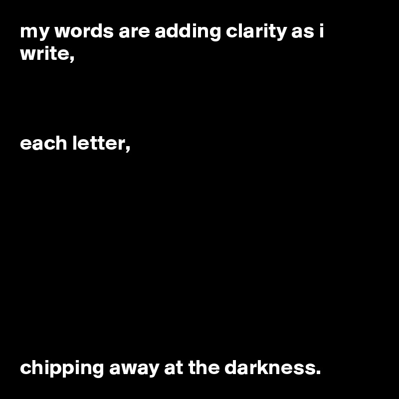 my words are adding clarity as i write, 



each letter,









chipping away at the darkness. 