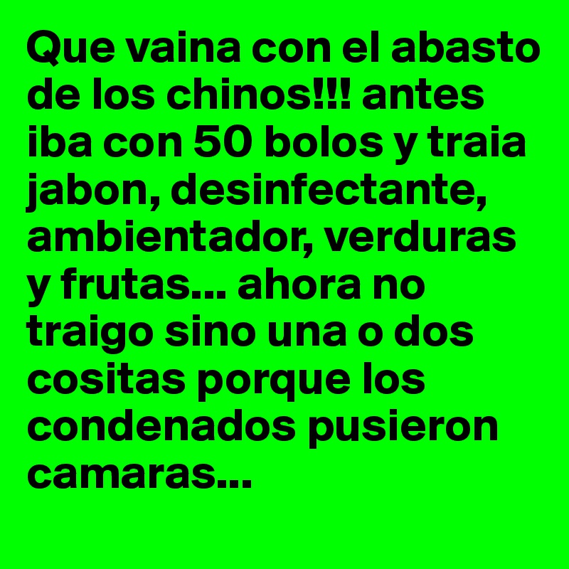 Que vaina con el abasto de los chinos!!! antes iba con 50 bolos y traia jabon, desinfectante, ambientador, verduras y frutas... ahora no traigo sino una o dos cositas porque los condenados pusieron camaras... 