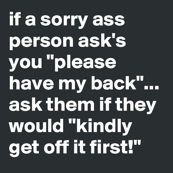 if a sorry ass person ask's you "please have my back"... ask them if they would "kindly get off it first!"