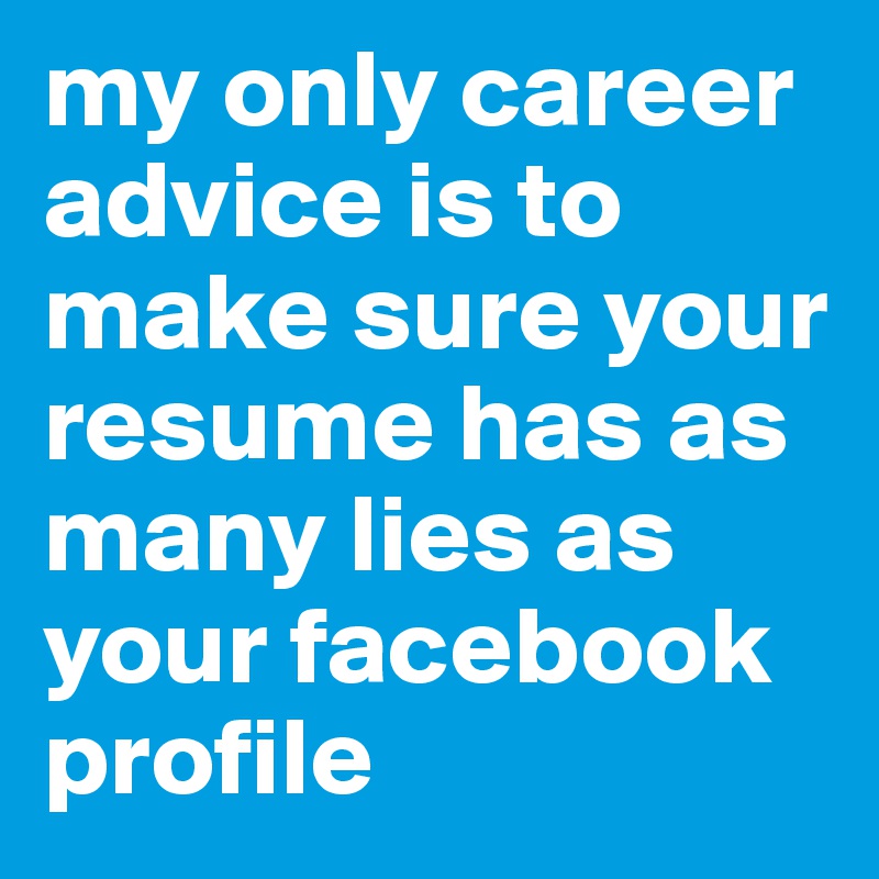 my only career advice is to make sure your resume has as many lies as your facebook profile