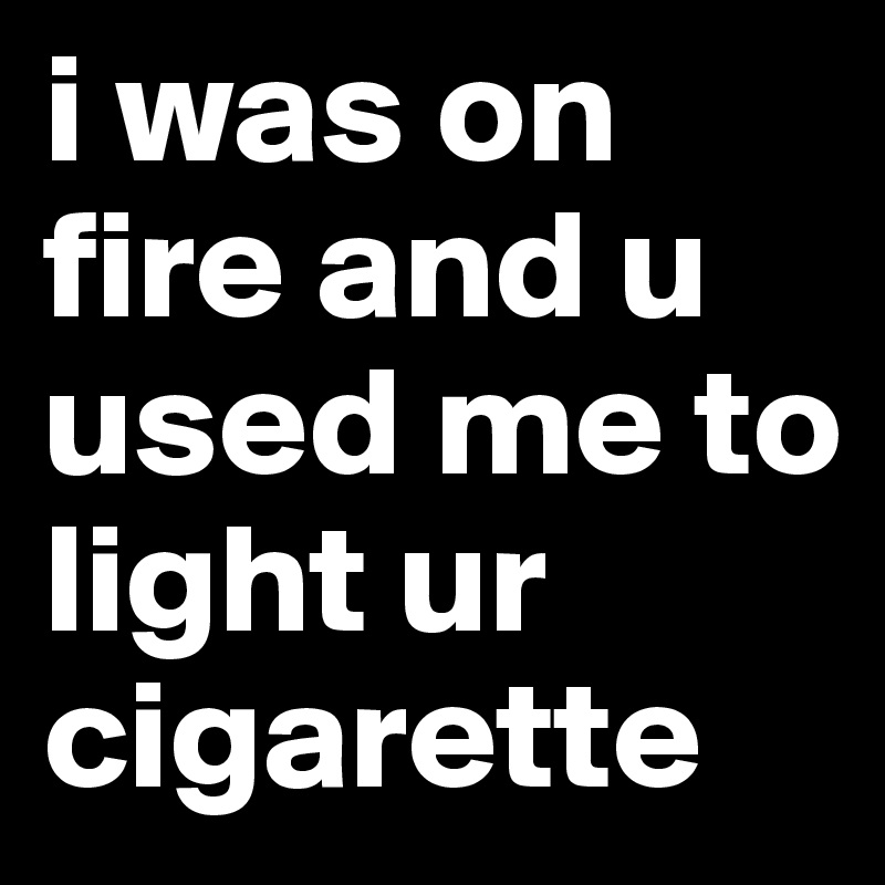 i was on fire and u used me to light ur cigarette