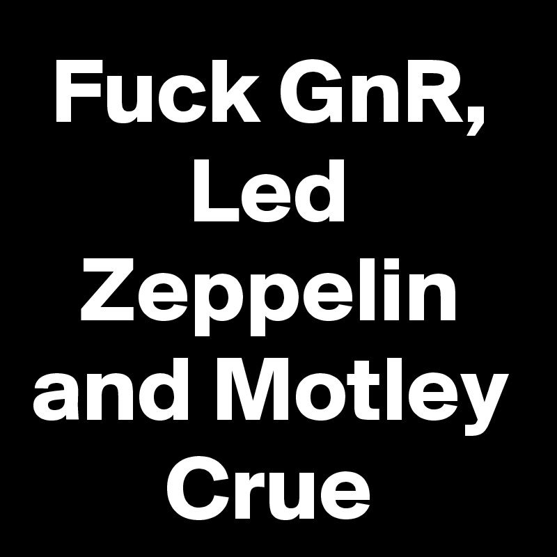 Fuck GnR, Led Zeppelin and Motley Crue