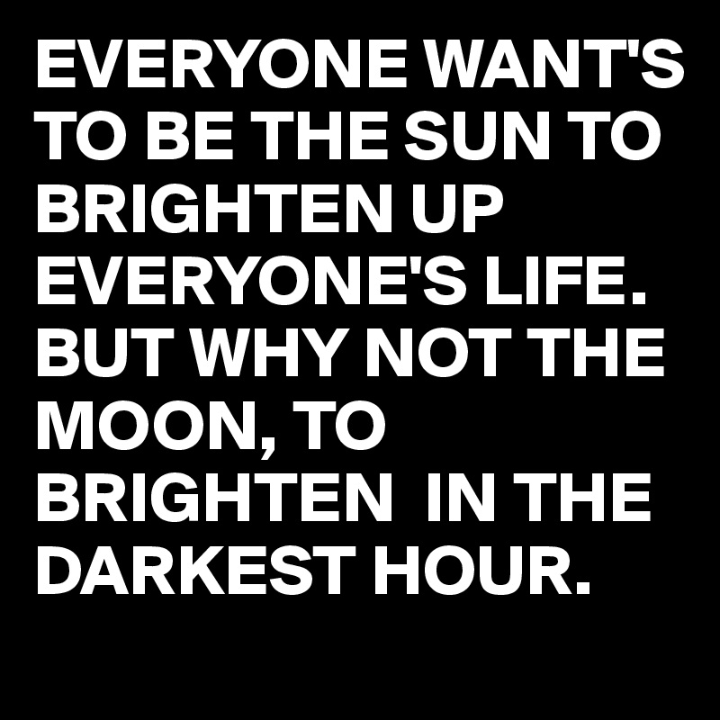 EVERYONE WANT'S TO BE THE SUN TO BRIGHTEN UP EVERYONE'S LIFE. BUT WHY NOT THE MOON, TO BRIGHTEN  IN THE DARKEST HOUR.