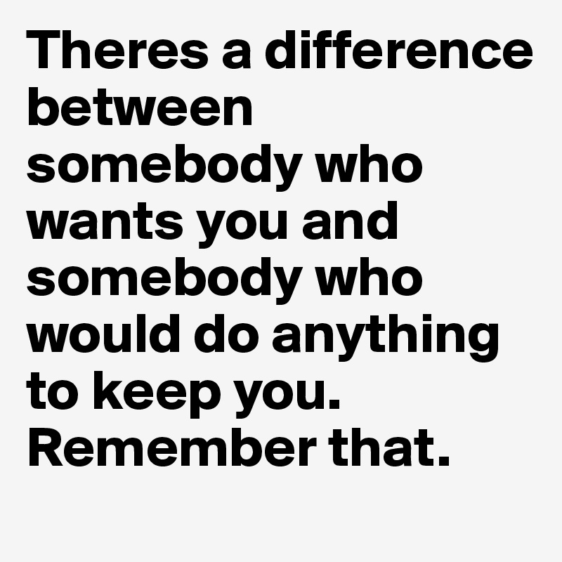 Theres a difference between somebody who wants you and somebody who would do anything to keep you.
Remember that.