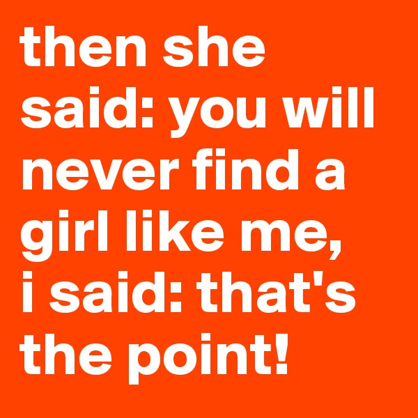 then she said: you will never find a girl like me, 
i said: that's the point!
