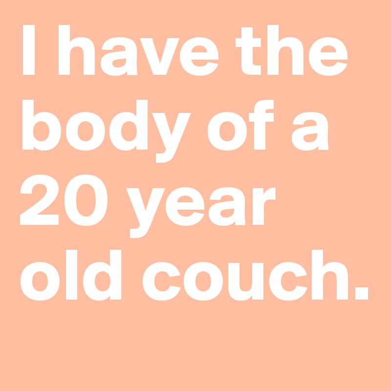 I have the body of a 20 year old couch.