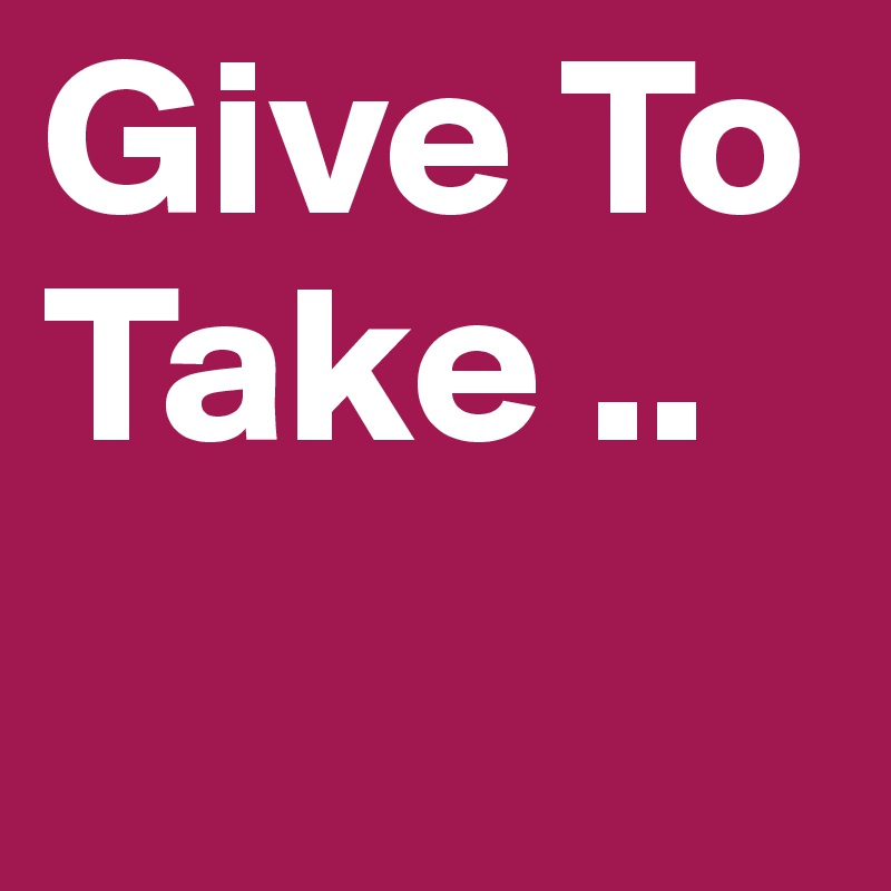 Give To Take ..