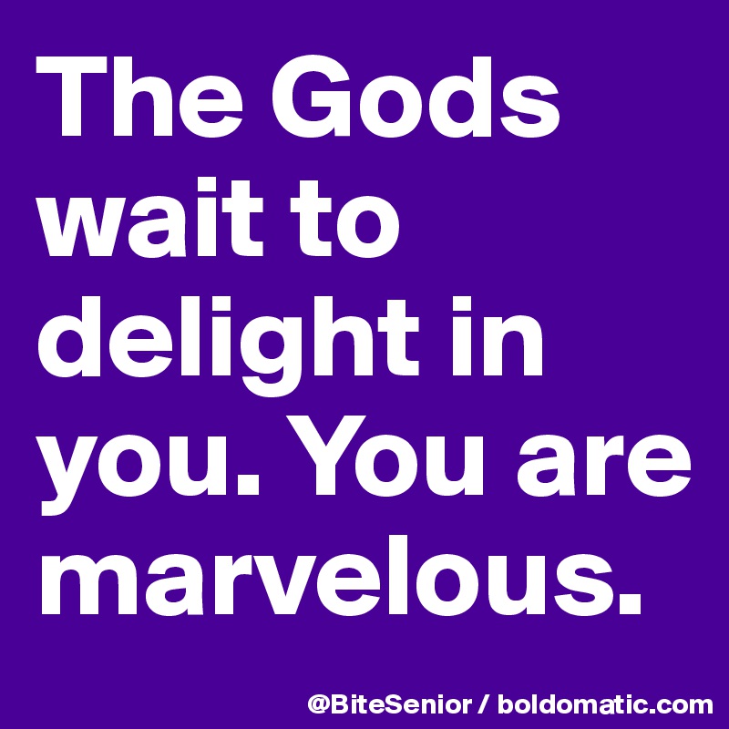 The Gods wait to delight in you. You are marvelous.