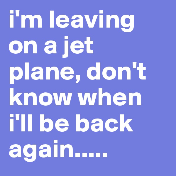 i'm leaving on a jet plane, don't know when i'll be back again.....