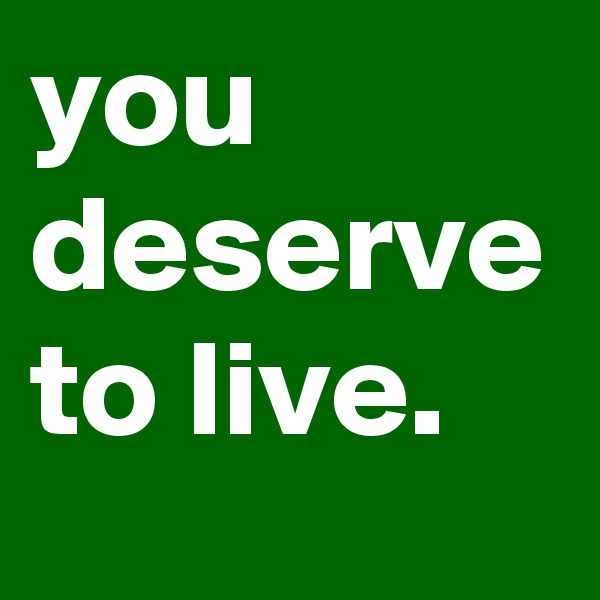 you deserve to live. 