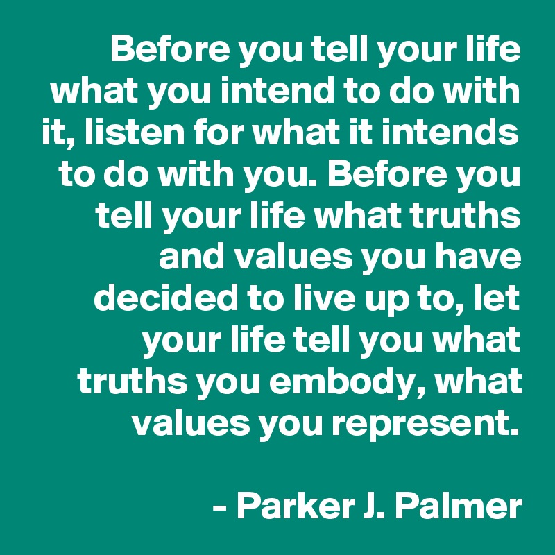 Before you tell your life what you intend to do with it, listen for what it intends to do with you. Before you tell your life what truths and values you have decided to live up to, let your life tell you what truths you embody, what values you represent.

- Parker J. Palmer