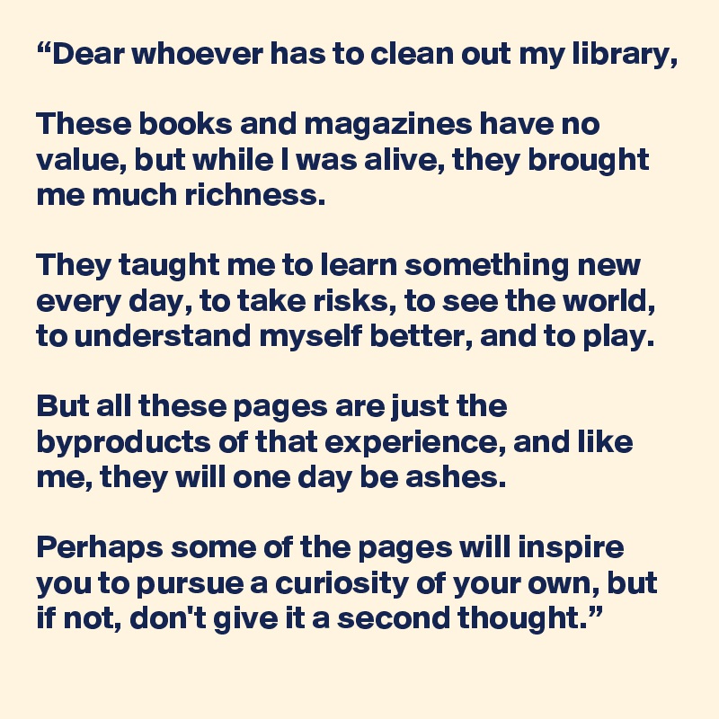 “Dear whoever has to clean out my library,

These books and magazines have no value, but while I was alive, they brought me much richness.

They taught me to learn something new every day, to take risks, to see the world, to understand myself better, and to play.

But all these pages are just the byproducts of that experience, and like me, they will one day be ashes.

Perhaps some of the pages will inspire you to pursue a curiosity of your own, but if not, don't give it a second thought.”
