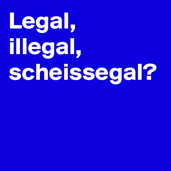 Legal,
illegal,
scheissegal?