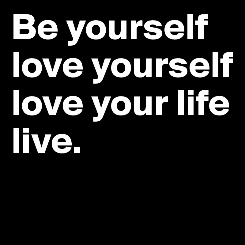 Be yourself
love yourself
love your life
live.
