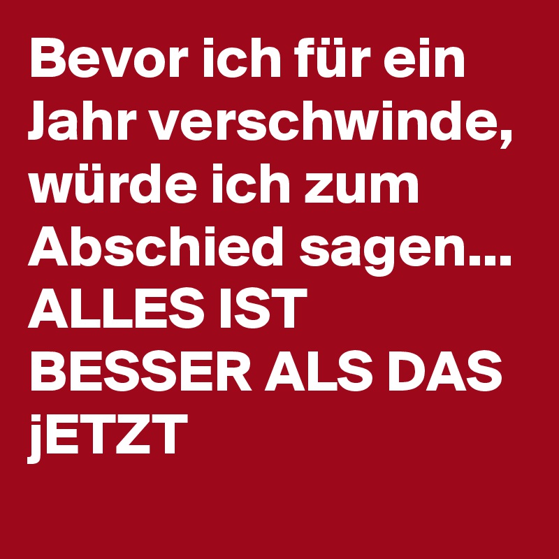Bevor ich für ein Jahr verschwinde, würde ich zum Abschied sagen... ALLES IST BESSER ALS DAS jETZT
