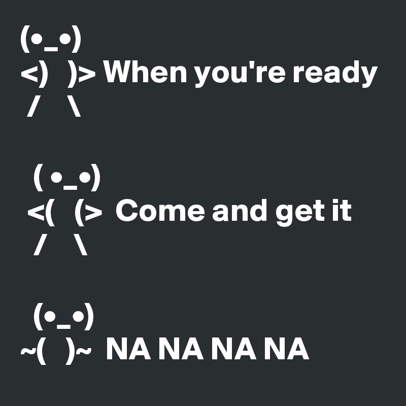 (•_•)
<)   )> When you're ready
 /    \

  ( •_•)
 <(   (>  Come and get it
  /    \

  (•_•)
~(   )~  NA NA NA NA