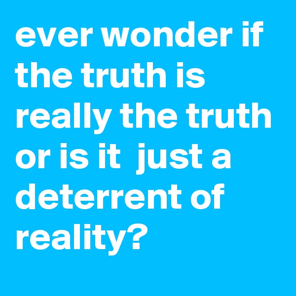 ever wonder if the truth is really the truth or is it  just a deterrent of reality?