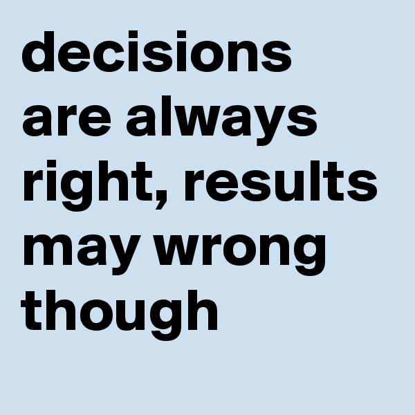 decisions are always right, results may wrong though