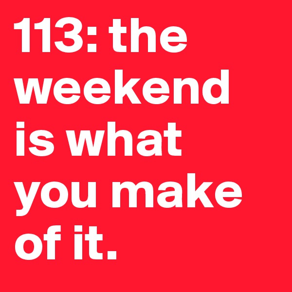 113: the weekend is what you make of it. 