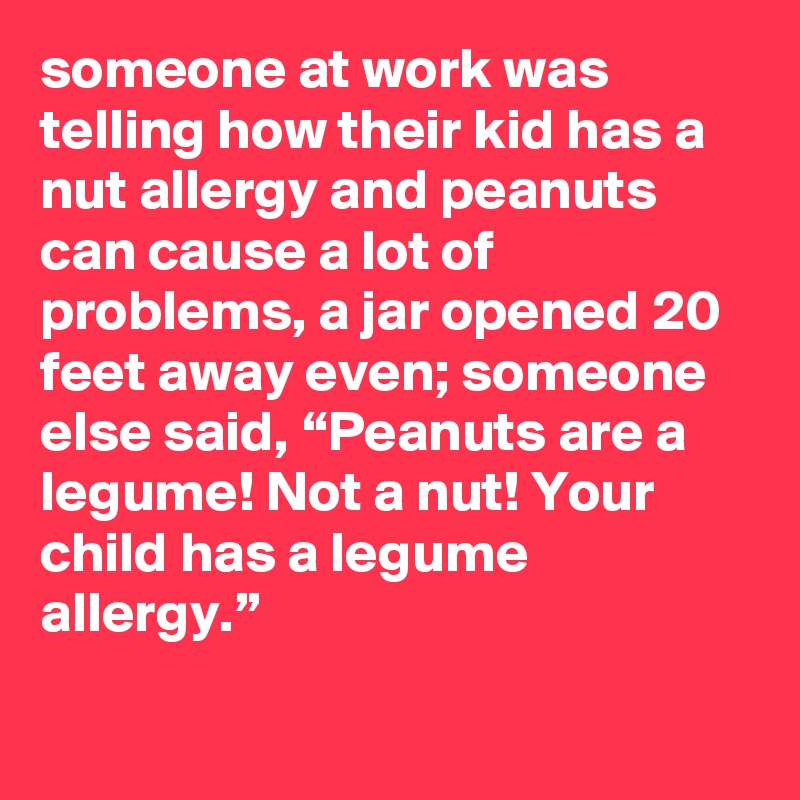 someone at work was telling how their kid has a nut allergy and peanuts can cause a lot of problems, a jar opened 20 feet away even; someone else said, “Peanuts are a legume! Not a nut! Your child has a legume allergy.”