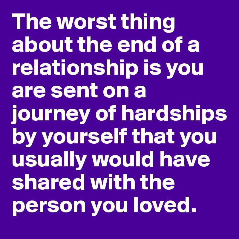 The worst thing about the end of a relationship is you are sent on a journey of hardships by yourself that you usually would have shared with the person you loved.