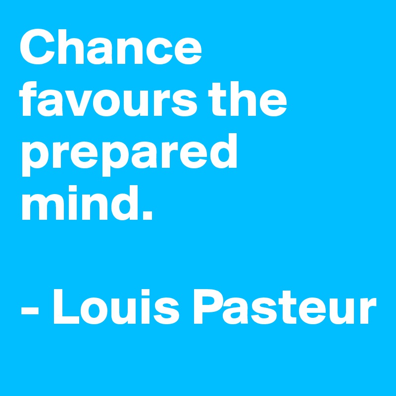 Chance favours the prepared mind. 

- Louis Pasteur