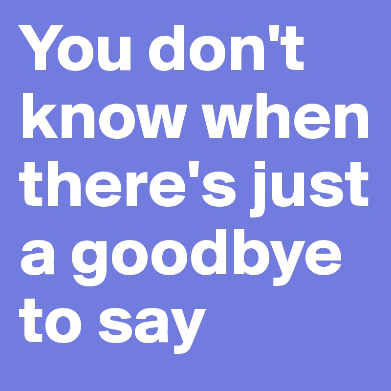 You don't know when there's just a goodbye to say