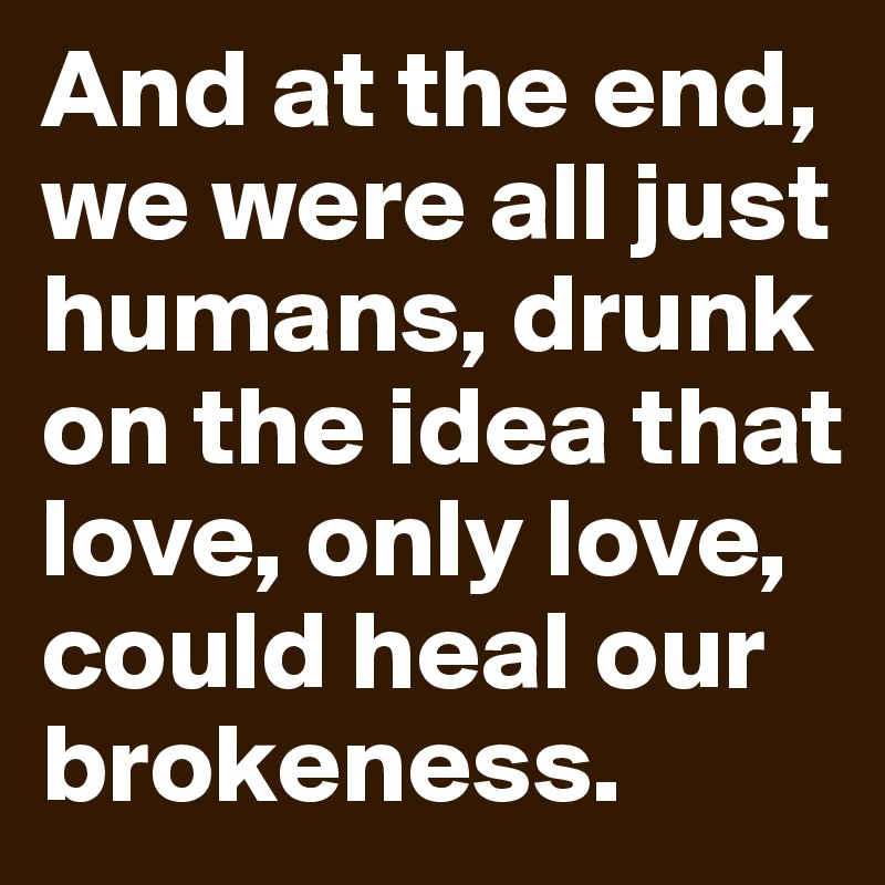 And at the end, we were all just humans, drunk on the idea that love, only love, could heal our brokeness.